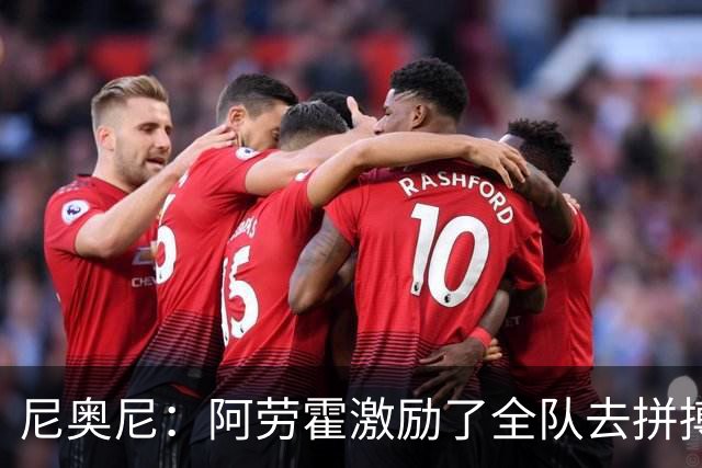 尼奥尼：阿劳霍激励了全队去拼搏；我会珍惜上场的每一分钟
