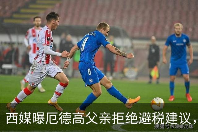 西媒曝厄德高父亲拒绝避税建议，皇马转会期间坚持在西班牙纳税